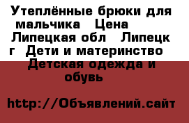 Утеплённые брюки для мальчика › Цена ­ 500 - Липецкая обл., Липецк г. Дети и материнство » Детская одежда и обувь   